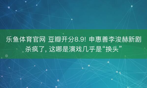 乐鱼体育官网 豆瓣开分8.9! 申惠善李浚赫新剧杀疯了, 这哪是演戏几乎是“换头”