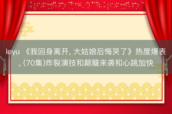 leyu 《我回身离开， 大姑娘后悔哭了》热度爆表， (70集)炸裂演技和颠簸来袭和心跳加快