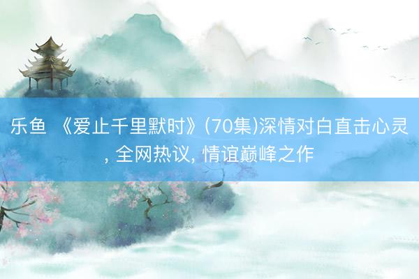 乐鱼 《爱止千里默时》(70集)深情对白直击心灵， 全网热议， 情谊巅峰之作