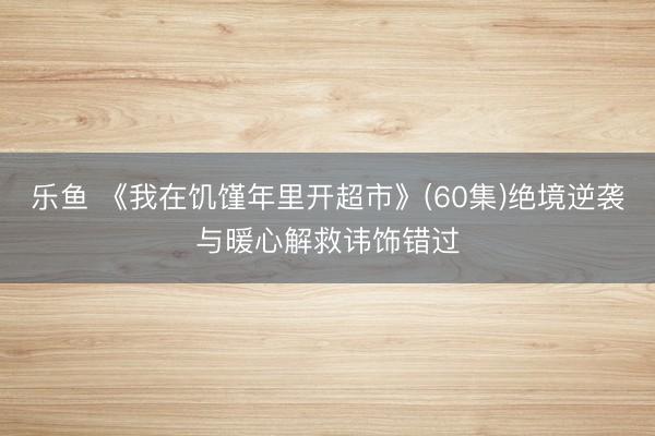 乐鱼 《我在饥馑年里开超市》(60集)绝境逆袭与暖心解救讳饰错过