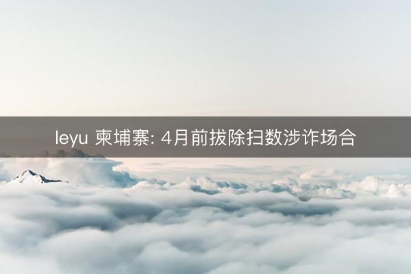 leyu 柬埔寨: 4月前拔除扫数涉诈场合