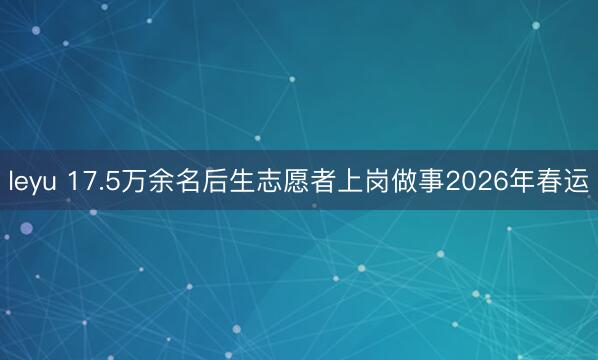 leyu 17.5万余名后生志愿者上岗做事2026年春运