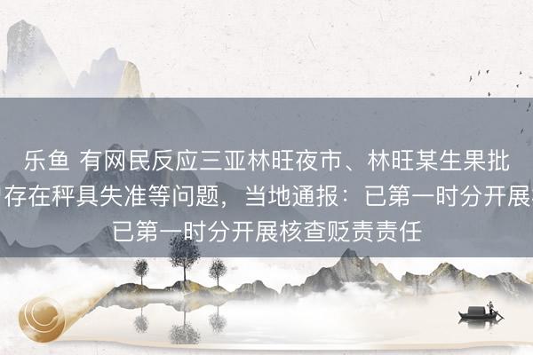 乐鱼 有网民反应三亚林旺夜市、林旺某生果批发阛阓内商户存在秤具失准等问题，当地通报：已第一时分开展核查贬责责任