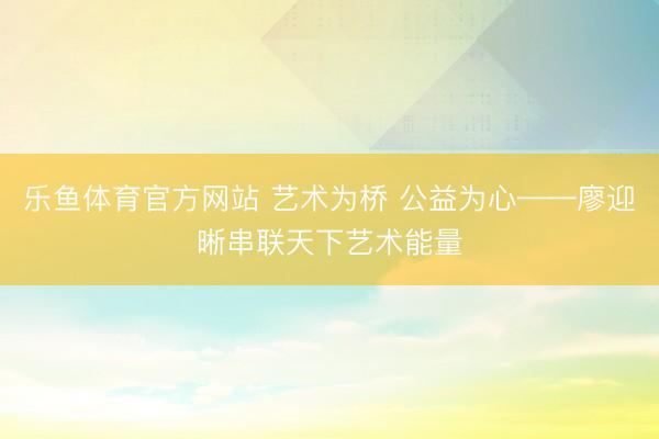 乐鱼体育官方网站 艺术为桥 公益为心——廖迎晰串联天下艺术能量