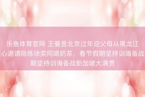 乐鱼体育官网 王曼昱北京过年迎父母从黑龙江飞来团员,暖心邀请陪练徐奕同喝奶茶,春节假期坚持训诲备战新加坡大满贯