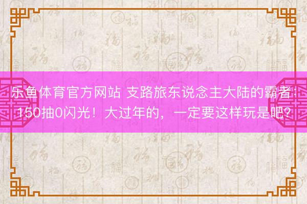 乐鱼体育官方网站 支路旅东说念主大陆的霸者：150抽0闪光！大过年的，一定要这样玩是吧？