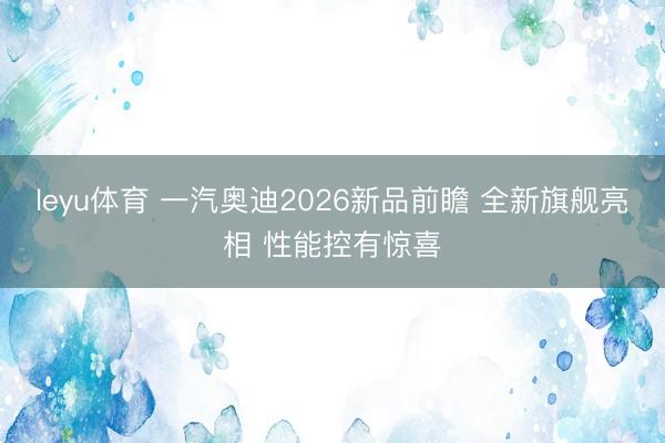 leyu体育 一汽奥迪2026新品前瞻 全新旗舰亮相 性能控有惊喜