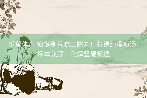 乐鱼体育 痰多别只吃二陈丸！张锡纯理痰汤：标本兼顾，化解坚硬痰湿